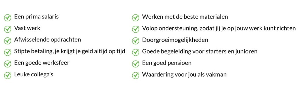 Een prima salaris Vast werk Afwisselende opdrachten Stipte betaling, je krijgt je geld altijd op tijd Een goede werksfeer Leuke collega’s  Werken met de beste materialen Volop ondersteuning, zodat jij je op jouw werk kunt richten Doorgroeimogelijkheden Goede begeleiding voor starters en junioren Een goed pensioen Waardering voor jou als vakman